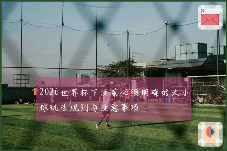 2026世界杯下注前必须明确的大小球玩法规则与注意事项